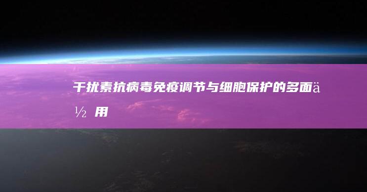 干扰素：抗病毒、免疫调节与细胞保护的多面作用机制