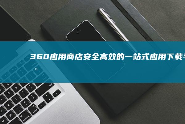 360应用商店：安全高效的一站式应用下载平台