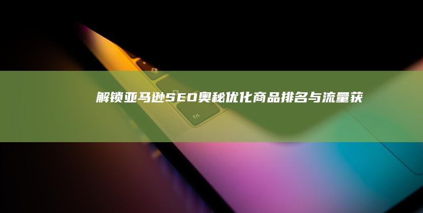 解锁亚马逊SEO奥秘：优化商品排名与流量获取策略